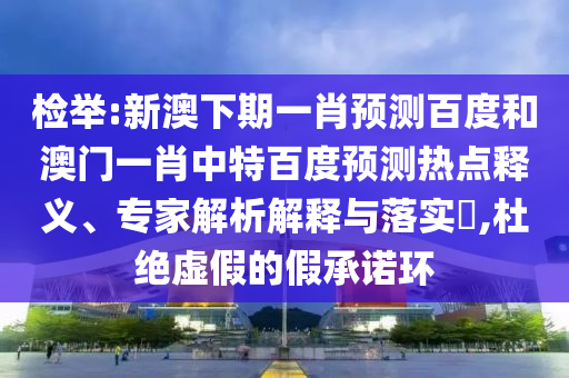 检举:新澳下期一肖预测百度和澳门一肖中特百度预测热点释义、专家解析解释与落实​,杜绝虚假的假承诺环