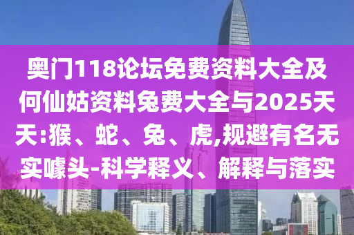 奥门118论坛免费资料大全及何仙姑资料兔费大全与2025天天:猴、蛇、兔、虎,规避有名无实噱头-科学释义、解释与落实