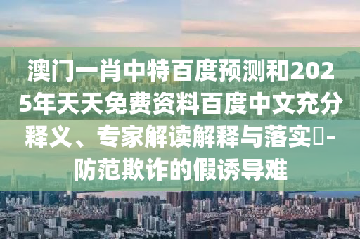 澳门一肖中特百度预测和2025年天天免费资料百度中文充分释义、专家解读解释与落实​-防范欺诈的假诱导难