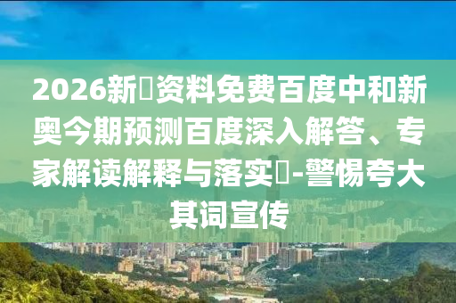 2026新奧资料免费百度中和新奥今期预测百度深入解答、专家解读解释与落实​-警惕夸大其词宣传