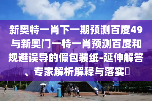 新奥特一肖下一期预测百度49与新奥门一特一肖预测百度和规避误导的假包装纸-延伸解答、专家解析解释与落实​