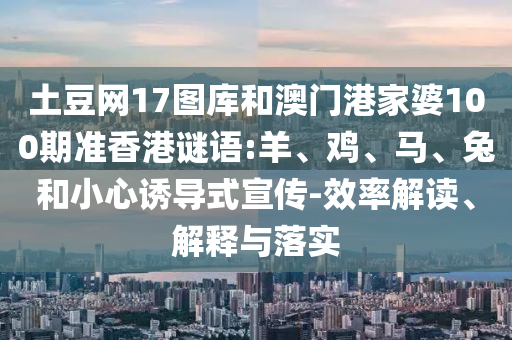 土豆网17图库和澳门港家婆100期准香港谜语:羊、鸡、马、兔和小心诱导式宣传-效率解读、解释与落实