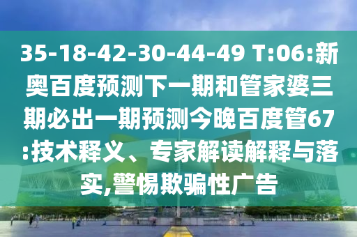35-18-42-30-44-49 T:06:新奥百度预测下一期和管家婆三期必出一期预测今晚百度管67:技术释义、专家解读解释与落实,警惕欺骗性广告
