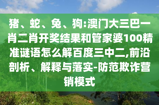 猪、蛇、兔、狗:澳门大三巴一肖二肖开奖结果和管家婆100精准谜语怎么解百度三中二,前沿剖析、解释与落实-防范欺诈营销模式