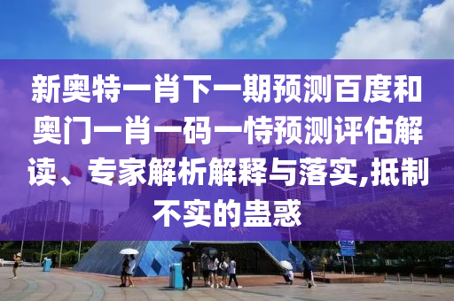 新奥特一肖下一期预测百度和奥门一肖一码一恃预测评估解读、专家解析解释与落实,抵制不实的蛊惑