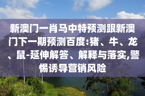新澳门一肖马中特预测跟新澳门下一期预测百度:猪、牛、龙、鼠-延伸解答、解释与落实,警惕诱导营销风险
