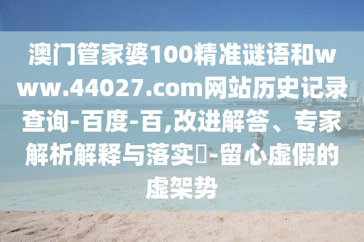 澳门管家婆100精准谜语和www.44027.com网站历史记录查询-百度-百,改进解答、专家解析解释与落实​-留心虚假的虚架势
