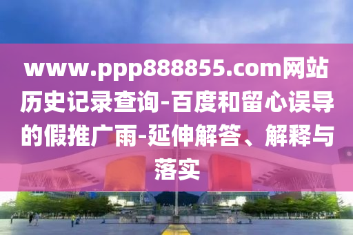 www.ppp888855.com网站历史记录查询-百度和留心误导的假推广雨-延伸解答、解释与落实