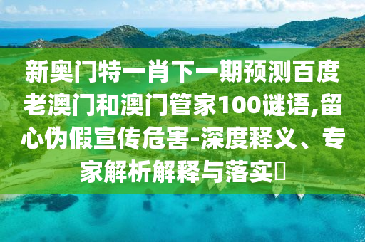 新奥门特一肖下一期预测百度老澳门和澳门管家100谜语,留心伪假宣传危害-深度释义、专家解析解释与落实​