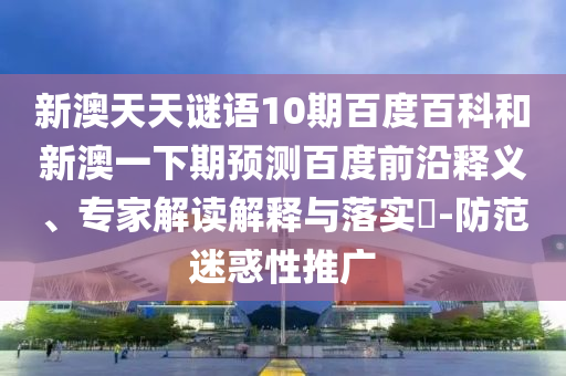 新澳天天谜语10期百度百科和新澳一下期预测百度前沿释义、专家解读解释与落实​-防范迷惑性推广