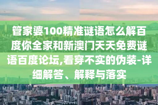 管家婆100精准谜语怎么解百度你全家和新澳门天天免费谜语百度论坛,看穿不实的伪装-详细解答、解释与落实