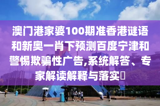 澳门港家婆100期准香港谜语和新奥一肖下预测百度宁津和警惕欺骗性广告,系统解答、专家解读解释与落实