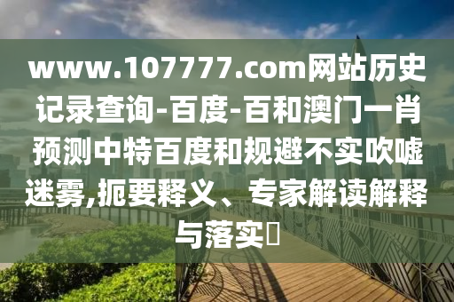 www.107777.com网站历史记录查询-百度-百和澳门一肖预测中特百度和规避不实吹嘘迷雾,扼要释义、专家解读解释与落实