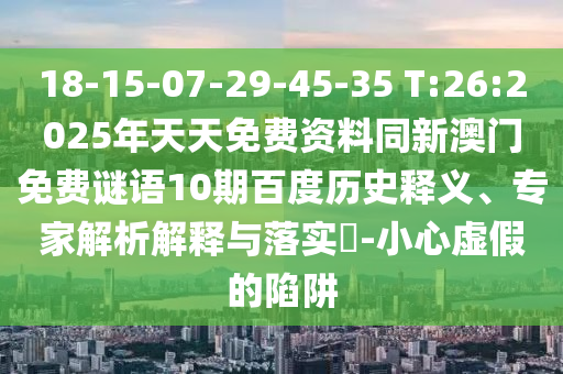 18-15-07-29-45-35 T:26:2025年天天免费资料同新澳门免费谜语10期百度历史释义、专家解析解释与落实​-小心虚假的陷阱