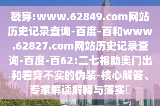 戳穿:www.62849.com网站历史记录查询-百度-百和www.62827.com网站历史记录查询-百度-百62:二七相助奥门出和看穿不实的伪装-核心解答、专家解读解释与落实​