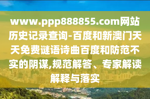 www.ppp888855.com网站历史记录查询-百度和新澳门天天免费谜语诗曲百度和防范不实的阴谋,规范解答、专家解读解释与落实