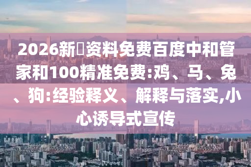 2026新奧资料免费百度中和管家和100精准免费:鸡、马、兔、狗:经验释义、解释与落实,小心诱导式宣传