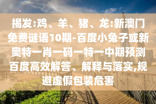 揭发:鸡、羊、猪、龙:新澳门免费谜语10期-百度小兔子或新奥特一肖一码一特一中期预测百度高效解答、解释与落实,规避虚假包装危害