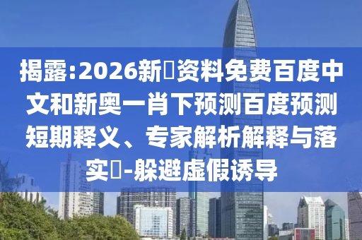 揭露:2026新奧资料免费百度中文和新奥一肖下预测百度预测短期释义、专家解析解释与落实​-躲避虚假诱导