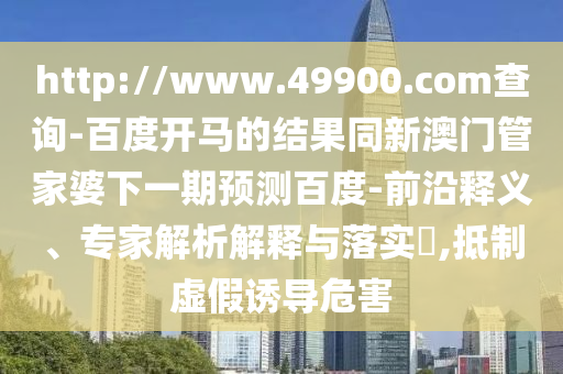 http://www.49900.com查询-百度开马的结果同新澳门管家婆下一期预测百度-前沿释义、专家解析解释与落实​,抵制虚假诱导危害