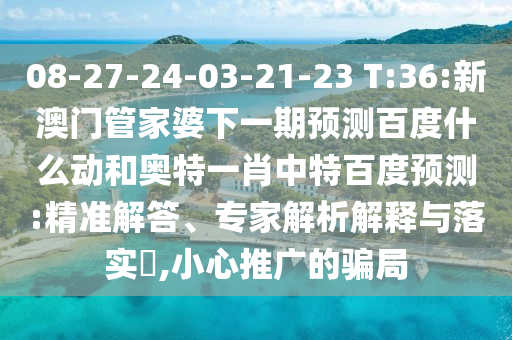 08-27-24-03-21-23 T:36:新澳门管家婆下一期预测百度什么动和奥特一肖中特百度预测:精准解答、专家解析解释与落实​,小心推广的骗局