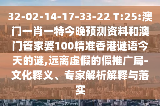 32-02-14-17-33-22 T:25:澳门一肖一特今晚预测资料和澳门管家婆100精准香港谜语今天的谜,远离虚假的假推广局-文化释义、专家解析解释与落实