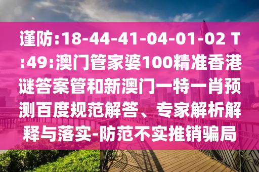 谨防:18-44-41-04-01-02 T:49:澳门管家婆100精准香港谜答案管和新澳门一特一肖预测百度规范解答、专家解析解释与落实-防范不实推销骗局