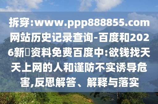 拆穿:www.ppp888855.com网站历史记录查询-百度和2026新奧资料免费百度中:欲钱找天天上网的人和谨防不实诱导危害,反思解答、解释与落实