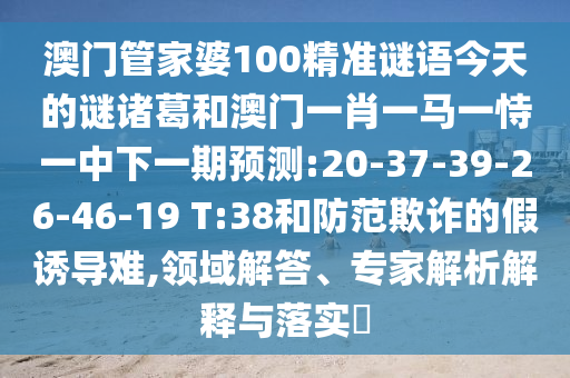 澳门管家婆100精准谜语今天的谜诸葛和澳门一肖一马一恃一中下一期预测:20-37-39-26-46-19 T:38和防范欺诈的假诱导难,领域解答、专家解析解释与落实​