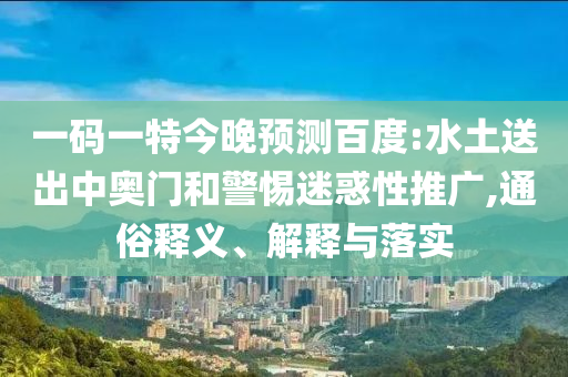 一码一特今晚预测百度:水土送出中奥门和警惕迷惑性推广,通俗释义、解释与落实