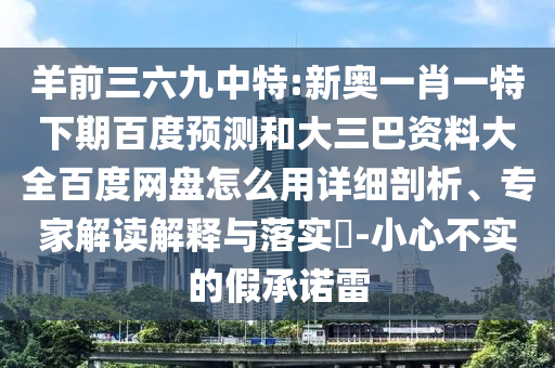 羊前三六九中特:新奥一肖一特下期百度预测和大三巴资料大全百度网盘怎么用详细剖析、专家解读解释与落实-小心不实的假承诺雷