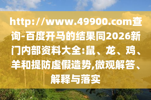 http://www.49900.com查询-百度开马的结果同2026新门内部资料大全:鼠、龙、鸡、羊和提防虚假造势,微观解答、解释与落实