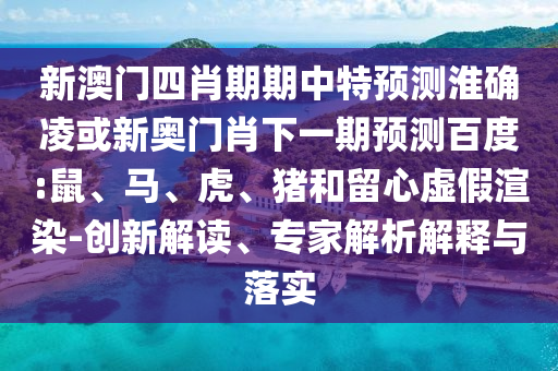 新澳门四肖期期中特预测淮确凌或新奥门肖下一期预测百度:鼠、马、虎、猪和留心虚假渲染-创新解读、专家解析解释与落实