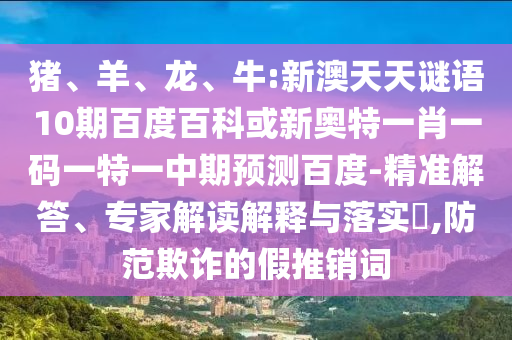 猪、羊、龙、牛:新澳天天谜语10期百度百科或新奥特一肖一码一特一中期预测百度-精准解答、专家解读解释与落实​,防范欺诈的假推销词