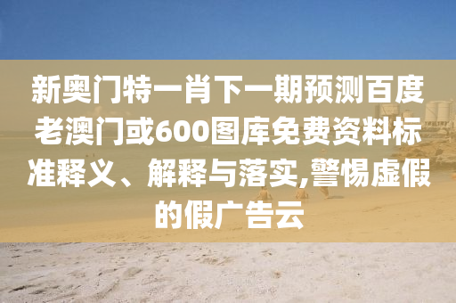 新奥门特一肖下一期预测百度老澳门或600图库免费资料标准释义、解释与落实,警惕虚假的假广告云