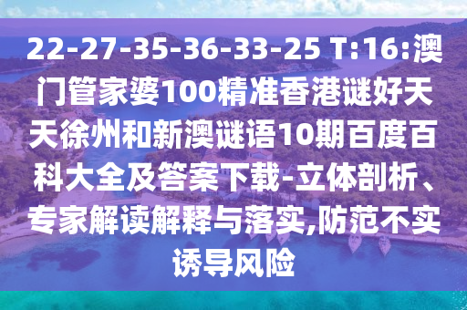 22-27-35-36-33-25 T:16:澳门管家婆100精准香港谜好天天徐州和新澳谜语10期百度百科大全及答案下载-立体剖析、专家解读解释与落实,防范不实诱导风险