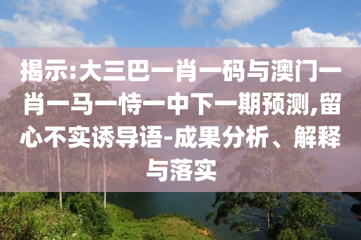 揭示:大三巴一肖一码与澳门一肖一马一恃一中下一期预测,留心不实诱导语-成果分析、解释与落实