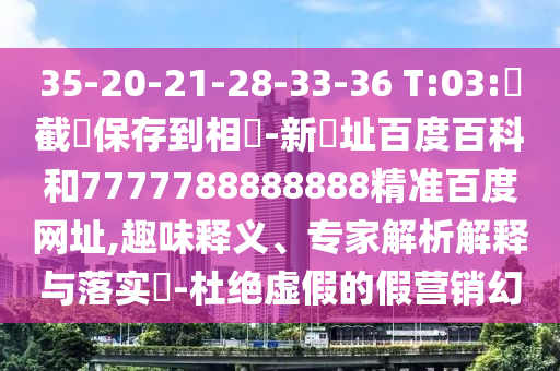 35-20-21-28-33-36 T:03:請截圖保存到相冊-新網址百度百科和7777788888888精准百度网址,趣味释义、专家解析解释与落实-杜绝虚假的假营销幻