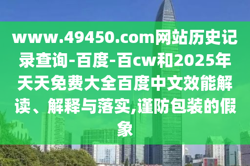 www.49450.com网站历史记录查询-百度-百cw和2025年天天免费大全百度中文效能解读、解释与落实,谨防包装的假象