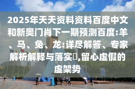 2025年天天资料资料百度中文和新奥门肖下一期预测百度:羊、马、兔、龙:详尽解答、专家解析解释与落实​,留心虚假的虚架势