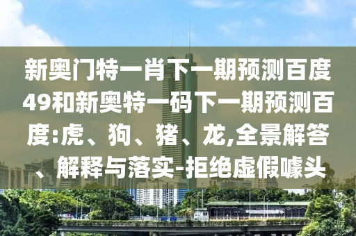 新奥门特一肖下一期预测百度49和新奥特一码下一期预测百度:虎、狗、猪、龙,全景解答、解释与落实-拒绝虚假噱头