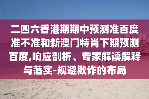 二四六香港期期中预测准百度准不准和新澳门特肖下期预测百度,响应剖析、专家解读解释与落实-规避欺诈的布局