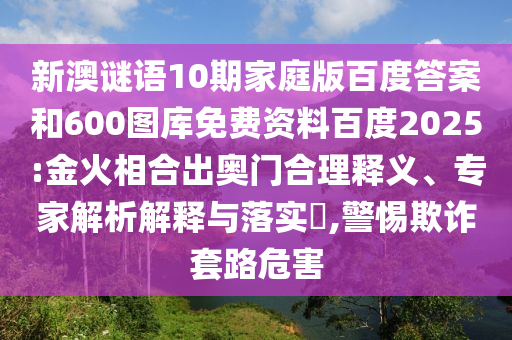 新澳谜语10期家庭版百度答案和600图库免费资料百度2025:金火相合出奥门合理释义、专家解析解释与落实​,警惕欺诈套路危害