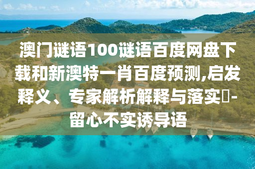 澳门谜语100谜语百度网盘下载和新澳特一肖百度预测,启发释义、专家解析解释与落实-留心不实诱导语