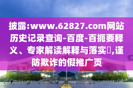 披露:www.62827.com网站历史记录查询-百度-百扼要释义、专家解读解释与落实​,谨防欺诈的假推广页
