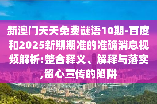 新澳门天天免费谜语10期-百度和2025新期期准的准确消息视频解析:整合释义、解释与落实,留心宣传的陷阱