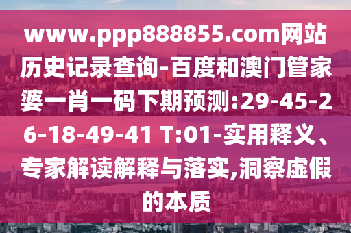 www.ppp888855.com网站历史记录查询-百度和澳门管家婆一肖一码下期预测:29-45-26-18-49-41 T:01-实用释义、专家解读解释与落实,洞察虚假的本质