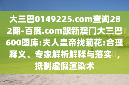 大三巴0149225.com查询282期-百度.com跟新澳门大三巴600图库:夫人皇帝找菊花:合理释义、专家解析解释与落实​,抵制虚假渲染术