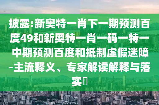 披露:新奥特一肖下一期预测百度49和新奥特一肖一码一特一中期预测百度和抵制虚假迷障-主流释义、专家解读解释与落实​