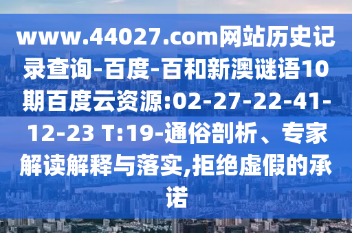 www.44027.com网站历史记录查询-百度-百和新澳谜语10期百度云资源:02-27-22-41-12-23 T:19-通俗剖析、专家解读解释与落实,拒绝虚假的承诺